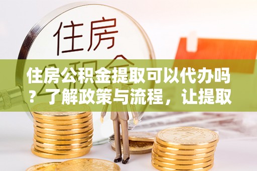 壮围住房公积金提取可以代办吗？了解政策与流程，让提取更便捷