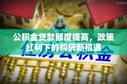壮围公积金贷款额度提高，政策红利下的购房新机遇