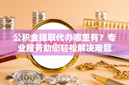 壮围公积金提取代办哪里有？专业服务助您轻松解决难题
