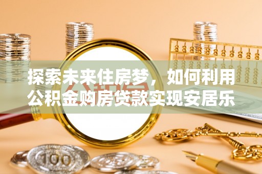 壮围探索未来住房梦，如何利用公积金购房贷款实现安居乐业