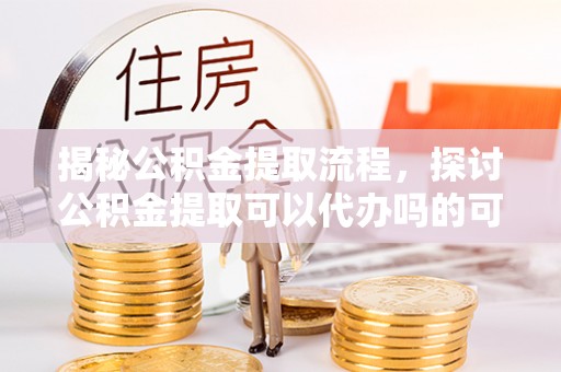 壮围揭秘公积金提取流程，探讨公积金提取可以代办吗的可行性与注意事项