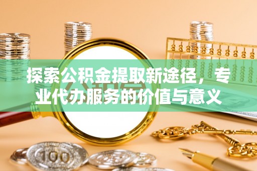 壮围探索公积金提取新途径，专业代办服务的价值与意义