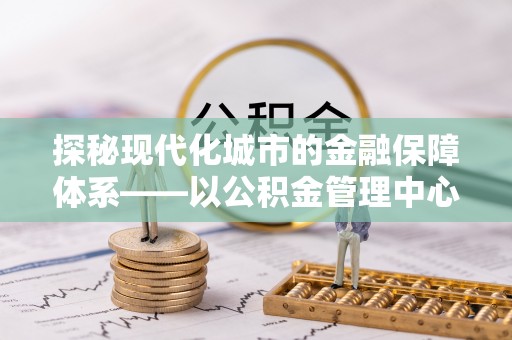 壮围探秘现代化城市的金融保障体系——以公积金管理中心为核心的民生服务