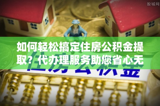 壮围如何轻松搞定住房公积金提取？代办理服务助您省心无忧